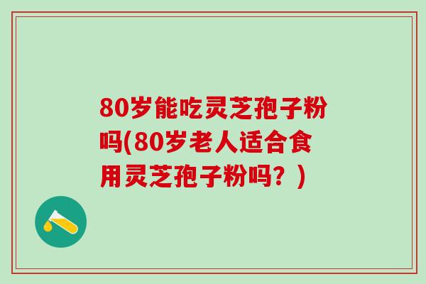 80岁能吃灵芝孢子粉吗(80岁老人适合食用灵芝孢子粉吗？)