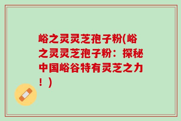 峪之灵灵芝孢子粉(峪之灵灵芝孢子粉：探秘中国峪谷特有灵芝之力！)
