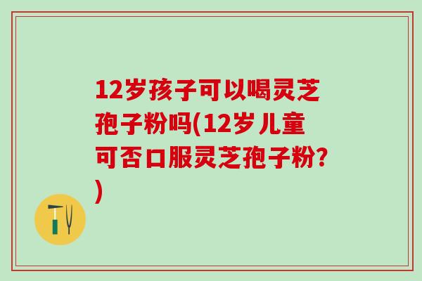 12岁孩子可以喝灵芝孢子粉吗(12岁儿童可否口服灵芝孢子粉？)