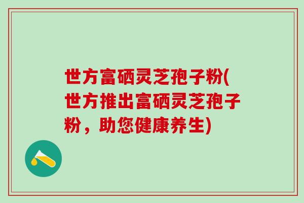 世方富硒灵芝孢子粉(世方推出富硒灵芝孢子粉，助您健康养生)