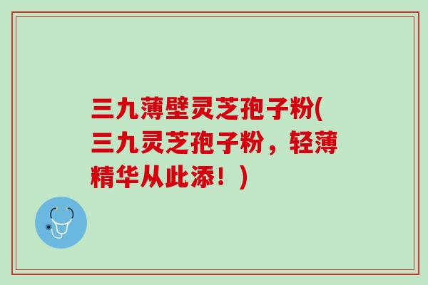 三九薄壁灵芝孢子粉(三九灵芝孢子粉,轻薄精华从此添!) 三九薄壁灵芝孢子粉(三九灵芝孢子粉,轻薄精华从此添!)
