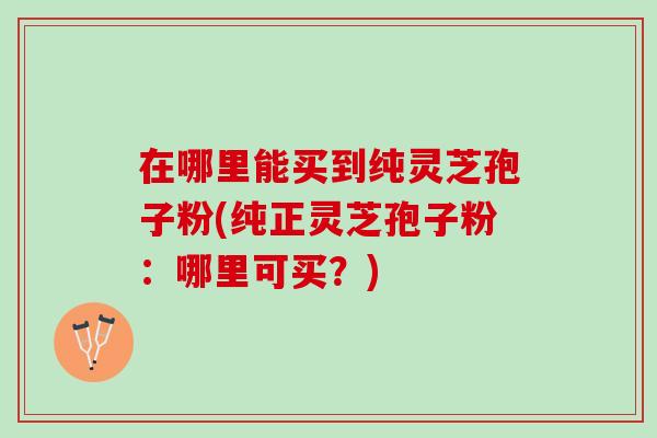 在哪里能买到纯灵芝孢子粉(纯正灵芝孢子粉：哪里可买？)