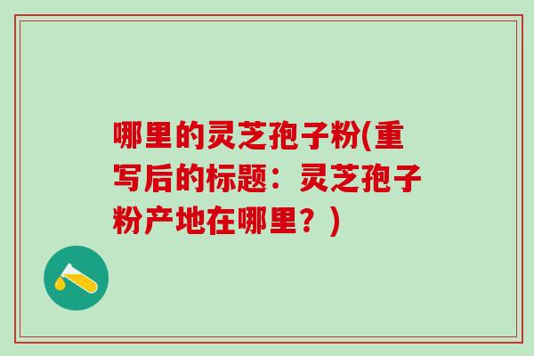 哪里的灵芝孢子粉(重写后的标题：灵芝孢子粉产地在哪里？)