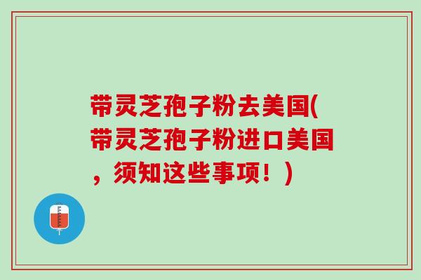 带灵芝孢子粉去美国(带灵芝孢子粉进口美国，须知这些事项！)