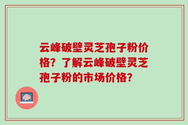 云峰破壁灵芝孢子粉价格？了解云峰破壁灵芝孢子粉的市场价格？