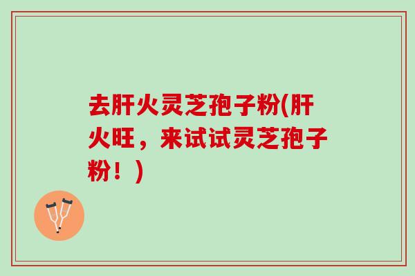 去肝火灵芝孢子粉(肝火旺，来试试灵芝孢子粉！)