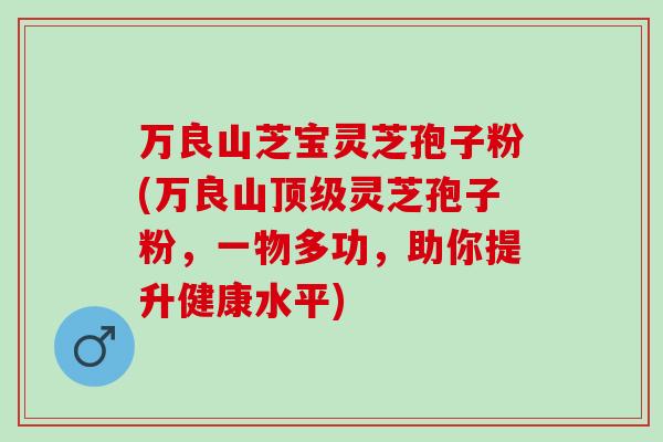 万良山芝宝灵芝孢子粉(万良山顶级灵芝孢子粉，一物多功，助你提升健康水平)
