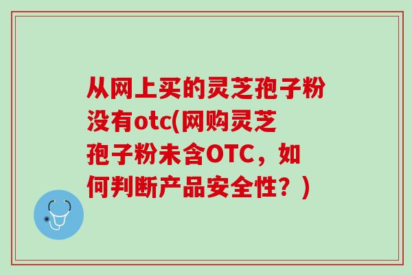 从网上买的灵芝孢子粉没有otc(网购灵芝孢子粉未含OTC，如何判断产品安全性？)