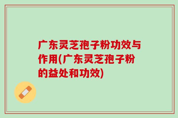 广东灵芝孢子粉功效与作用(广东灵芝孢子粉的益处和功效) 广东灵芝孢子粉功效与作用(广东灵芝孢子粉的益处和功效)