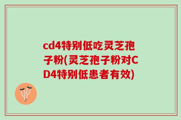 cd4特别低吃灵芝孢子粉(灵芝孢子粉对CD4特别低患者有效)