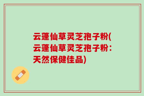 云蓬仙草灵芝孢子粉(云蓬仙草灵芝孢子粉：天然保健佳品)