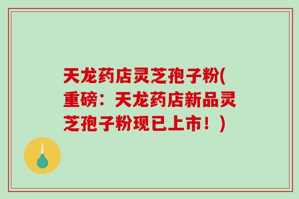 天龙药店灵芝孢子粉(重磅：天龙药店新品灵芝孢子粉现已上市！)