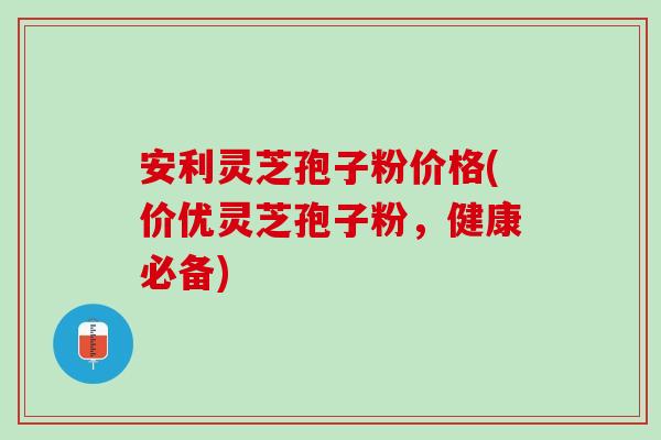 安利灵芝孢子粉价格(价优灵芝孢子粉，健康必备)
