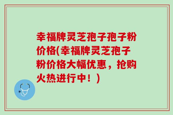 幸福牌灵芝孢子孢子粉价格(幸福牌灵芝孢子粉价格大幅优惠,抢购火热进行中!) 幸福牌灵芝孢子孢子粉价格(幸福牌灵芝孢子粉价格大幅优惠,抢购火热进行中!)