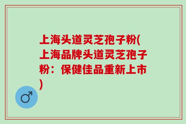 上海头道灵芝孢子粉(上海品牌头道灵芝孢子粉：保健佳品重新上市)