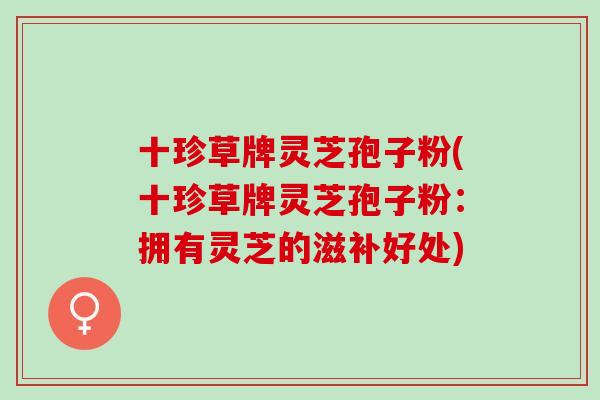十珍草牌灵芝孢子粉(十珍草牌灵芝孢子粉:拥有灵芝的滋补好处) 十珍草牌灵芝孢子粉(十珍草牌灵芝孢子粉:拥有灵芝的滋补好处)