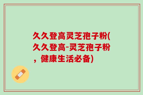 久久登高灵芝孢子粉(久久登高-灵芝孢子粉，健康生活必备)