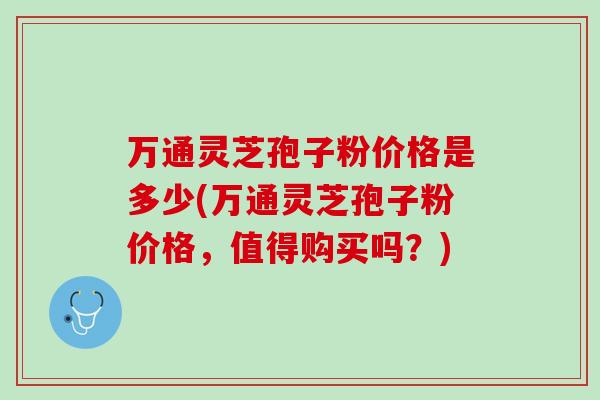 万通灵芝孢子粉价格是多少(万通灵芝孢子粉价格，值得购买吗？)