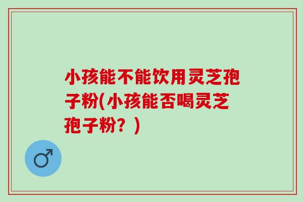 小孩能不能饮用灵芝孢子粉(小孩能否喝灵芝孢子粉?) 小孩能不能饮用灵芝孢子粉(小孩能否喝灵芝孢子粉?)