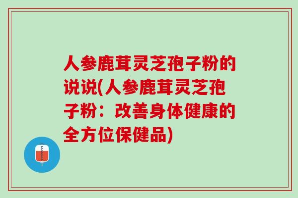 人参鹿茸灵芝孢子粉的说说(人参鹿茸灵芝孢子粉：改善身体健康的全方位保健品)