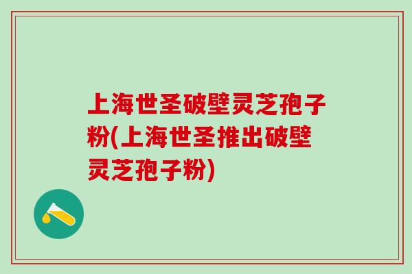 上海世圣破壁灵芝孢子粉(上海世圣推出破壁灵芝孢子粉)