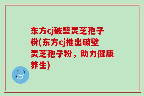 东方cj破壁灵芝孢子粉(东方cj推出破壁灵芝孢子粉，助力健康养生)