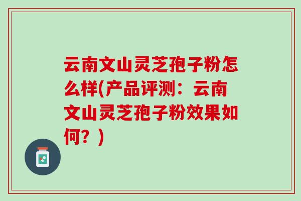 云南文山灵芝孢子粉怎么样(产品评测：云南文山灵芝孢子粉效果如何？)