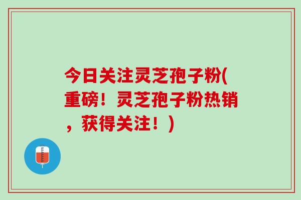 今日关注灵芝孢子粉(重磅！灵芝孢子粉热销，获得关注！)