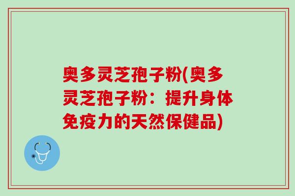 奥多灵芝孢子粉(奥多灵芝孢子粉:提升身体免疫力的天然保健品) 奥多灵芝孢子粉(奥多灵芝孢子粉:提升身体免疫力的天然保健品)