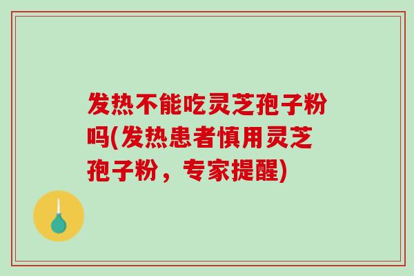 发热不能吃灵芝孢子粉吗(发热患者慎用灵芝孢子粉，专家提醒)