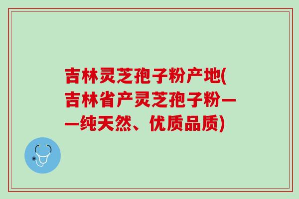 吉林灵芝孢子粉产地(吉林省产灵芝孢子粉——纯天然、优质品质)