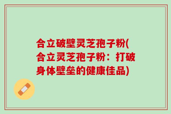 合立破壁灵芝孢子粉(合立灵芝孢子粉：打破身体壁垒的健康佳品)