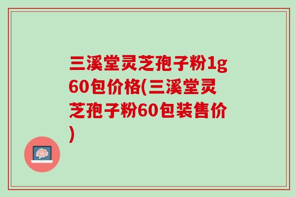 三溪堂灵芝孢子粉1g60包价格(三溪堂灵芝孢子粉60包装售价) 三溪堂灵芝孢子粉1g60包价格(三溪堂灵芝孢子粉60包装售价)