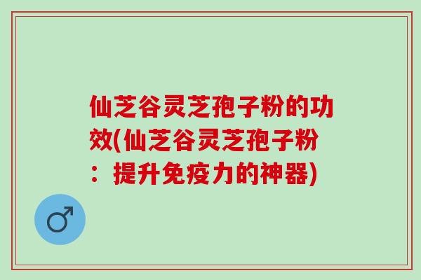 仙芝谷灵芝孢子粉的功效(仙芝谷灵芝孢子粉：提升免疫力的神器)
