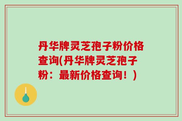 丹华牌灵芝孢子粉价格查询(丹华牌灵芝孢子粉：最新价格查询！)