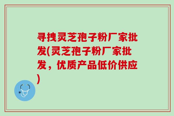 寻拽灵芝孢子粉厂家批发(灵芝孢子粉厂家批发，优质产品低价供应)