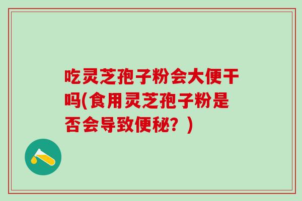 吃灵芝孢子粉会大便干吗(食用灵芝孢子粉是否会导致便秘？)