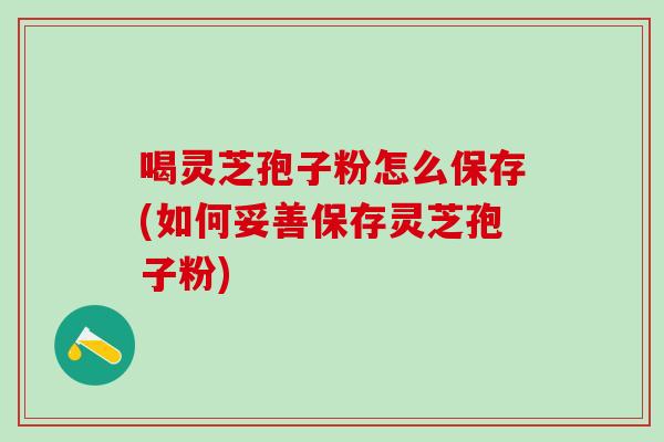 喝灵芝孢子粉怎么保存(如何妥善保存灵芝孢子粉)
