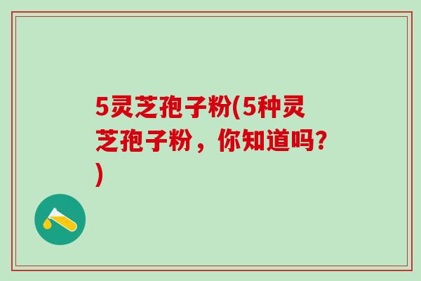 5灵芝孢子粉(5种灵芝孢子粉，你知道吗？)