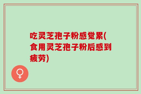 吃灵芝孢子粉感觉累(食用灵芝孢子粉后感到疲劳)