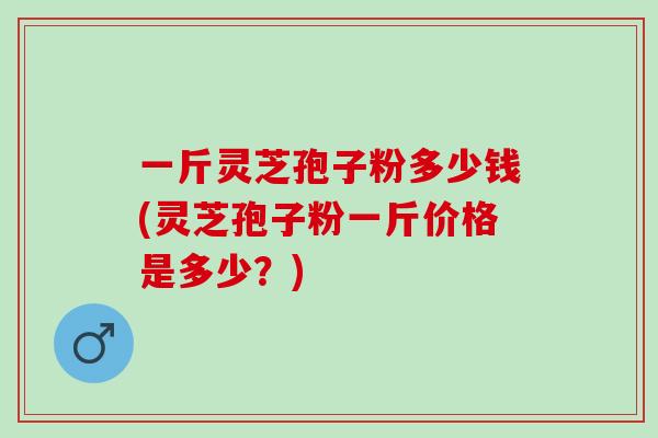 一斤灵芝孢子粉多少钱(灵芝孢子粉一斤价格是多少？)