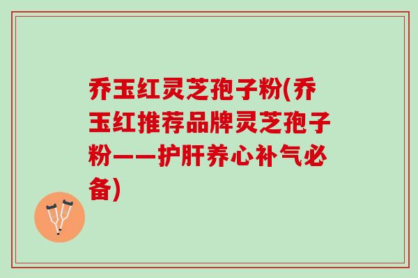 乔玉红灵芝孢子粉(乔玉红推荐品牌灵芝孢子粉——护肝养心补气必备)