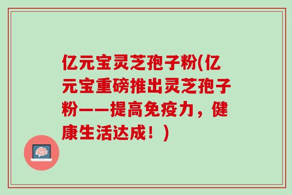 亿元宝灵芝孢子粉(亿元宝重磅推出灵芝孢子粉——提高免疫力，健康生活达成！)