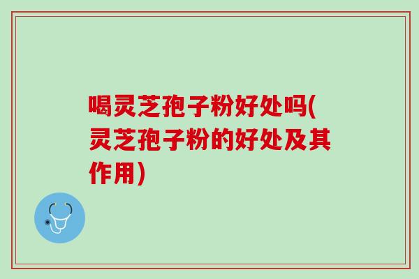 喝灵芝孢子粉好处吗(灵芝孢子粉的好处及其作用)
