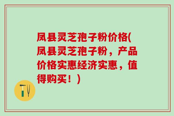 凤县灵芝孢子粉价格(凤县灵芝孢子粉，产品价格实惠经济实惠，值得购买！)