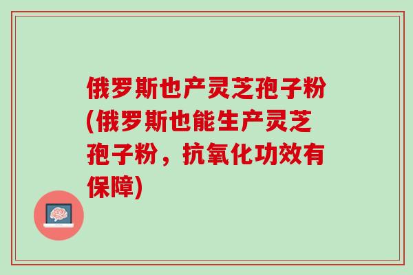俄罗斯也产灵芝孢子粉(俄罗斯也能生产灵芝孢子粉，抗氧化功效有保障)
