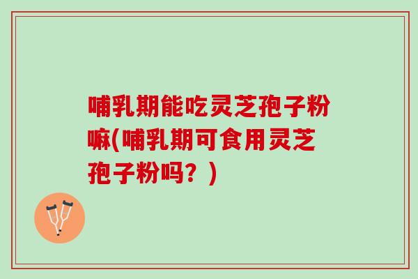 哺乳期能吃灵芝孢子粉嘛(哺乳期可食用灵芝孢子粉吗？)