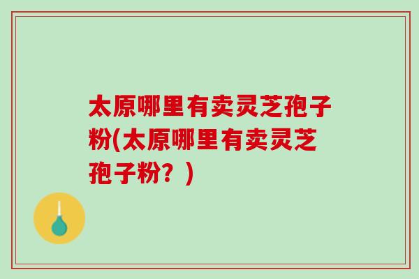 太原哪里有卖灵芝孢子粉(太原哪里有卖灵芝孢子粉？)