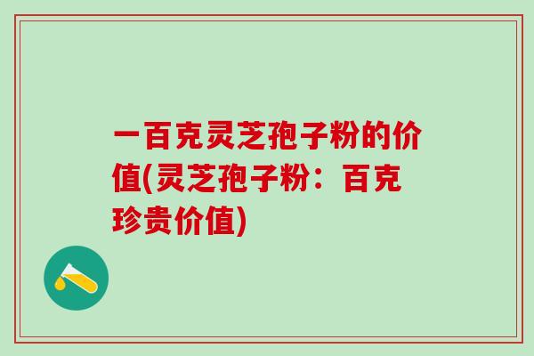 一百克灵芝孢子粉的价值(灵芝孢子粉:百克珍贵价值) 一百克灵芝孢子粉的价值(灵芝孢子粉:百克珍贵价值)