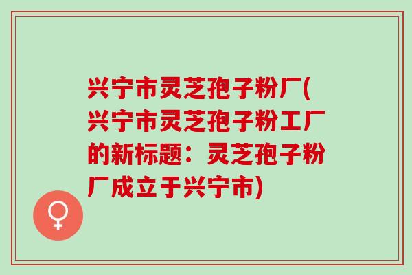 兴宁市灵芝孢子粉厂(兴宁市灵芝孢子粉工厂的新标题：灵芝孢子粉厂成立于兴宁市)